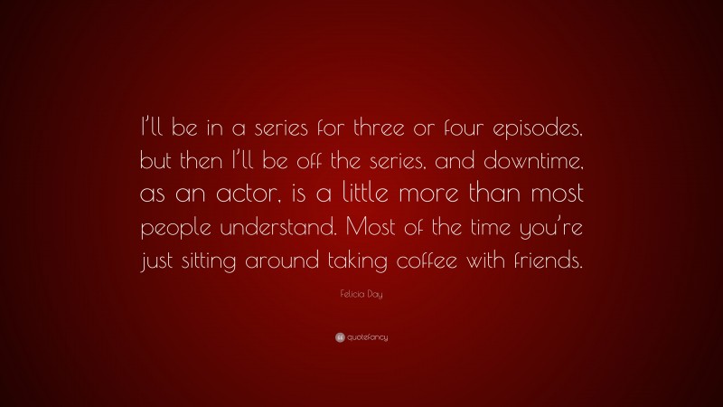 Felicia Day Quote: “I’ll be in a series for three or four episodes, but then I’ll be off the series, and downtime, as an actor, is a little more than most people understand. Most of the time you’re just sitting around taking coffee with friends.”