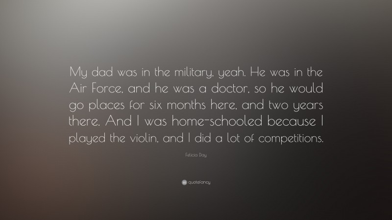 Felicia Day Quote: “My dad was in the military, yeah. He was in the Air Force, and he was a doctor, so he would go places for six months here, and two years there. And I was home-schooled because I played the violin, and I did a lot of competitions.”