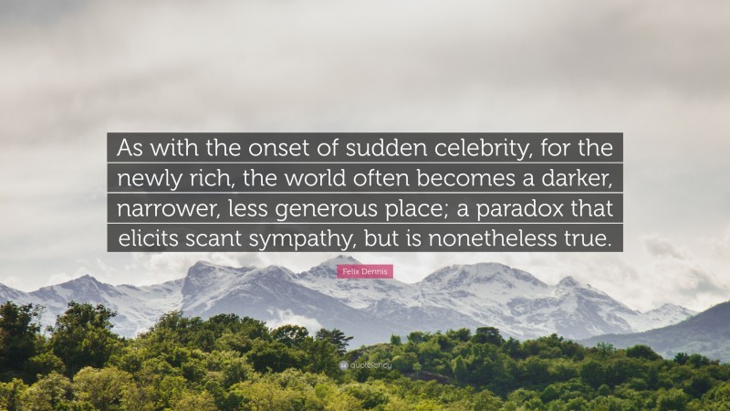 Felix Dennis Quote: “As with the onset of sudden celebrity, for the newly rich, the world often becomes a darker, narrower, less generous place; a paradox that elicits scant sympathy, but is nonetheless true.”