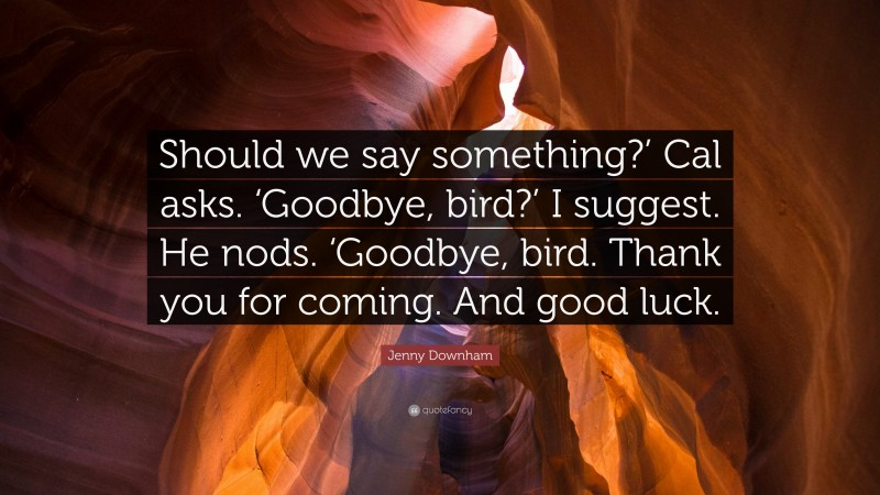 Jenny Downham Quote: “Should we say something?’ Cal asks. ‘Goodbye, bird?’ I suggest. He nods. ‘Goodbye, bird. Thank you for coming. And good luck.”