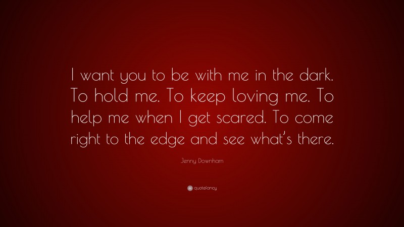 Jenny Downham Quote: “I want you to be with me in the dark. To hold me. To keep loving me. To help me when I get scared. To come right to the edge and see what’s there.”