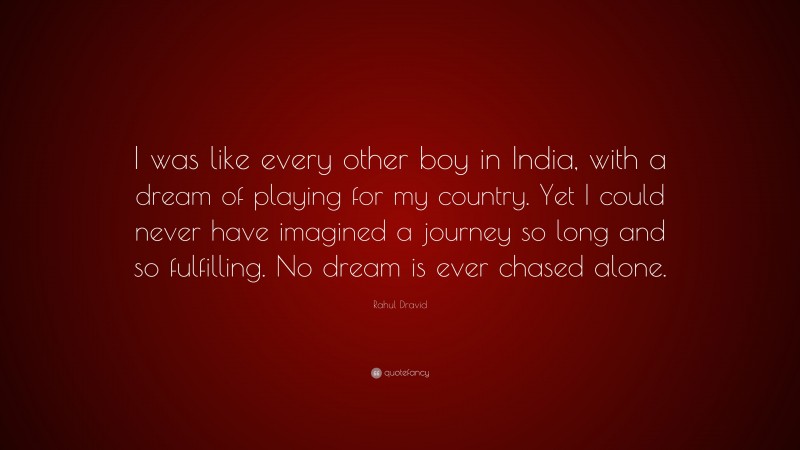 Rahul Dravid Quote: “I was like every other boy in India, with a dream of playing for my country. Yet I could never have imagined a journey so long and so fulfilling. No dream is ever chased alone.”
