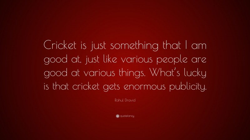 Rahul Dravid Quote: “Cricket is just something that I am good at, just like various people are good at various things. What’s lucky is that cricket gets enormous publicity.”