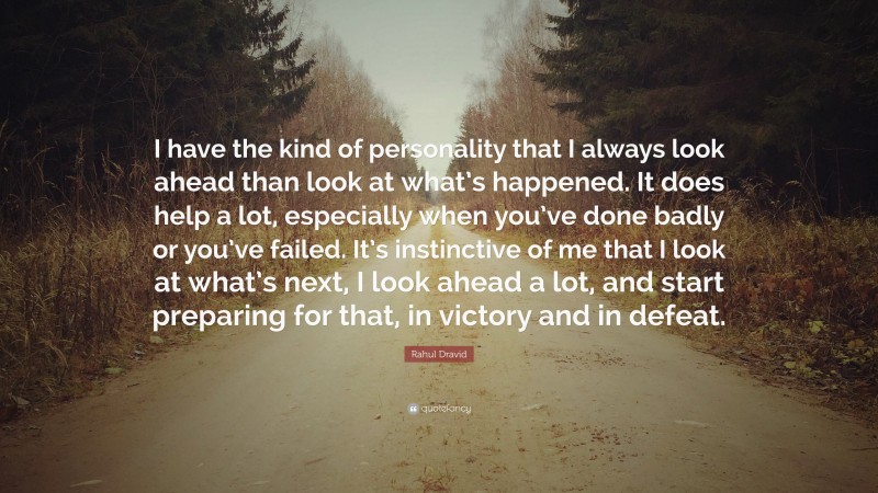 Rahul Dravid Quote: “I have the kind of personality that I always look ahead than look at what’s happened. It does help a lot, especially when you’ve done badly or you’ve failed. It’s instinctive of me that I look at what’s next, I look ahead a lot, and start preparing for that, in victory and in defeat.”