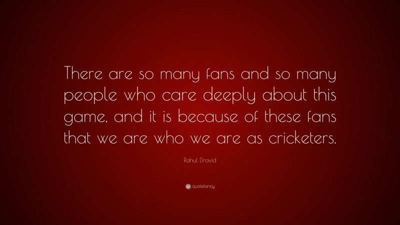 Rahul Dravid Quote: “There are so many fans and so many people who care deeply about this game, and it is because of these fans that we are who we are as cricketers.”