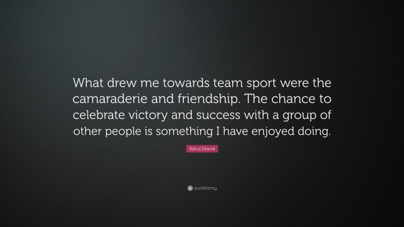 Rahul Dravid Quote: “What drew me towards team sport were the camaraderie and friendship. The chance to celebrate victory and success with a group of other people is something I have enjoyed doing.”
