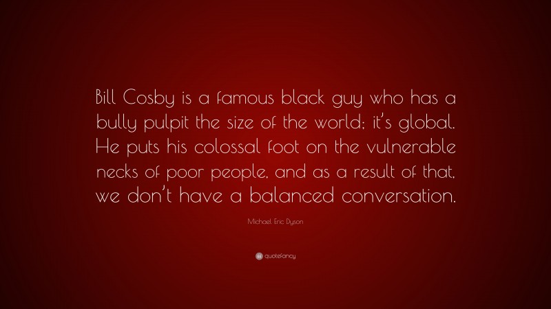 Michael Eric Dyson Quote: “Bill Cosby is a famous black guy who has a bully pulpit the size of the world; it’s global. He puts his colossal foot on the vulnerable necks of poor people, and as a result of that, we don’t have a balanced conversation.”