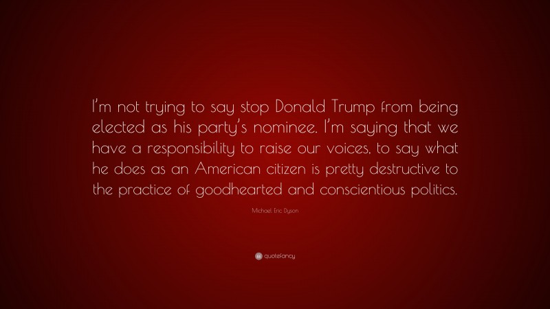 Michael Eric Dyson Quote: “I’m not trying to say stop Donald Trump from being elected as his party’s nominee. I’m saying that we have a responsibility to raise our voices, to say what he does as an American citizen is pretty destructive to the practice of goodhearted and conscientious politics.”