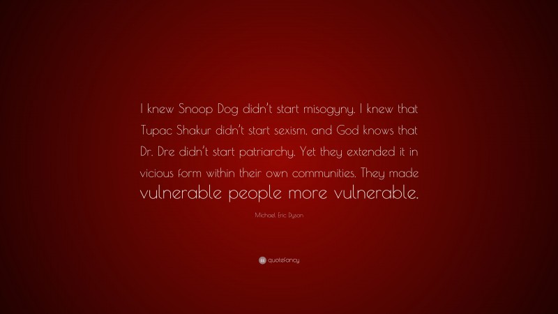Michael Eric Dyson Quote: “I knew Snoop Dog didn’t start misogyny. I knew that Tupac Shakur didn’t start sexism, and God knows that Dr. Dre didn’t start patriarchy. Yet they extended it in vicious form within their own communities. They made vulnerable people more vulnerable.”