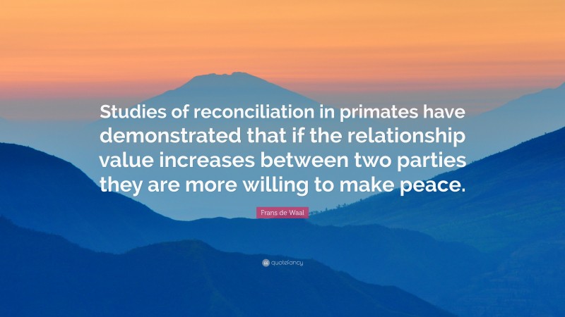 Frans de Waal Quote: “Studies of reconciliation in primates have demonstrated that if the relationship value increases between two parties they are more willing to make peace.”