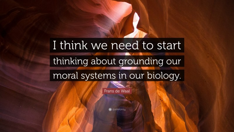 Frans de Waal Quote: “I think we need to start thinking about grounding our moral systems in our biology.”