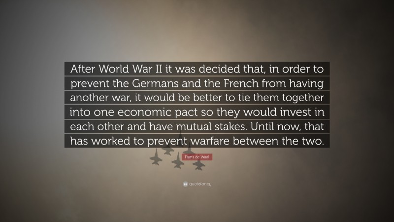 Frans de Waal Quote: “After World War II it was decided that, in order to prevent the Germans and the French from having another war, it would be better to tie them together into one economic pact so they would invest in each other and have mutual stakes. Until now, that has worked to prevent warfare between the two.”