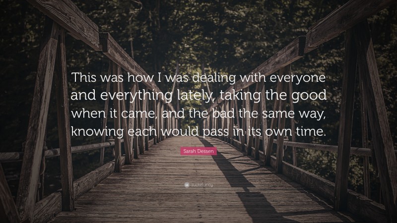 Sarah Dessen Quote: “This was how I was dealing with everyone and everything lately, taking the good when it came, and the bad the same way, knowing each would pass in its own time.”