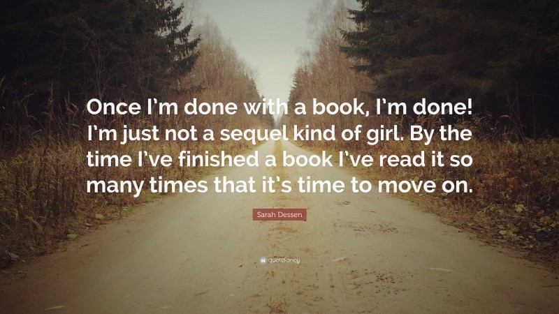 Sarah Dessen Quote: “Once I’m done with a book, I’m done! I’m just not a sequel kind of girl. By the time I’ve finished a book I’ve read it so many times that it’s time to move on.”