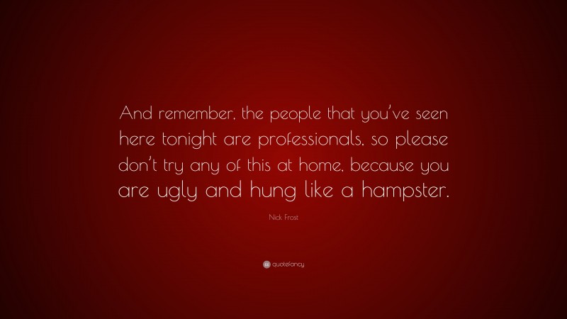 Nick Frost Quote: “And remember, the people that you’ve seen here tonight are professionals, so please don’t try any of this at home, because you are ugly and hung like a hampster.”