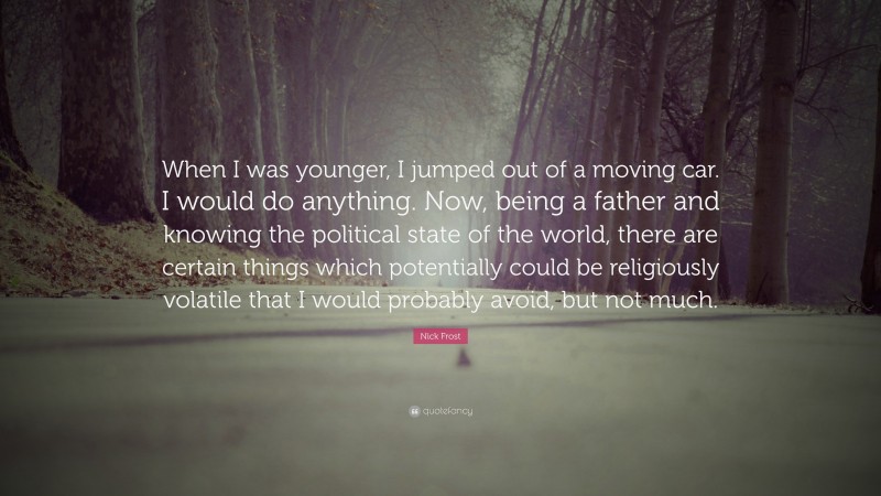 Nick Frost Quote: “When I was younger, I jumped out of a moving car. I would do anything. Now, being a father and knowing the political state of the world, there are certain things which potentially could be religiously volatile that I would probably avoid, but not much.”