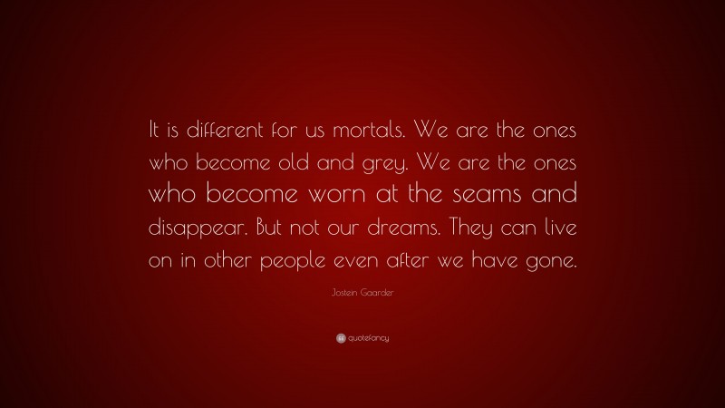 Jostein Gaarder Quote: “It is different for us mortals. We are the ones who become old and grey. We are the ones who become worn at the seams and disappear. But not our dreams. They can live on in other people even after we have gone.”