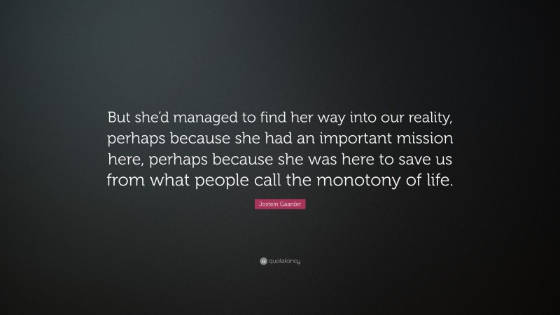 Jostein Gaarder Quote: “But she’d managed to find her way into our reality, perhaps because she had an important mission here, perhaps because she was here to save us from what people call the monotony of life.”