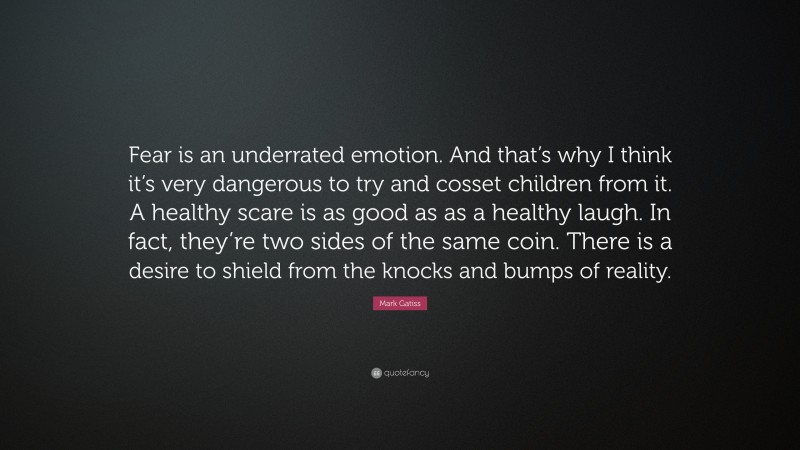 Mark Gatiss Quote: “Fear is an underrated emotion. And that’s why I think it’s very dangerous to try and cosset children from it. A healthy scare is as good as as a healthy laugh. In fact, they’re two sides of the same coin. There is a desire to shield from the knocks and bumps of reality.”