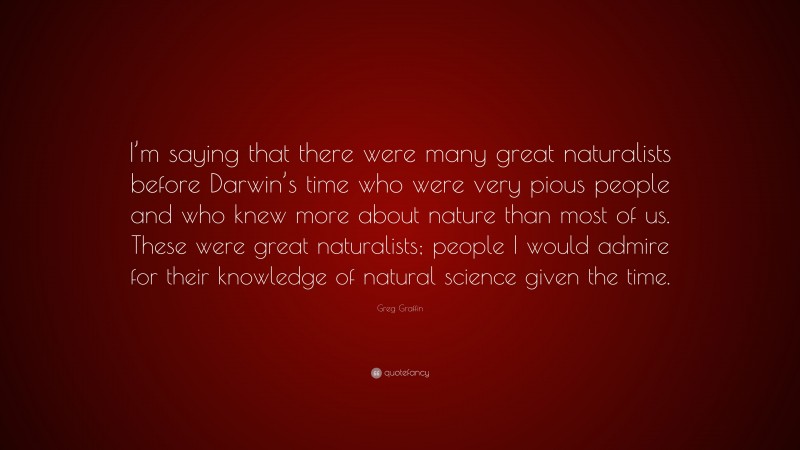 Greg Graffin Quote: “I’m saying that there were many great naturalists before Darwin’s time who were very pious people and who knew more about nature than most of us. These were great naturalists; people I would admire for their knowledge of natural science given the time.”