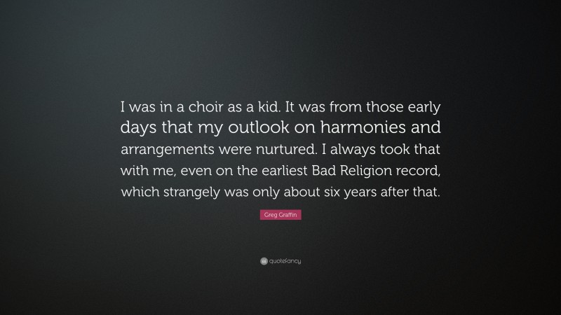 Greg Graffin Quote: “I was in a choir as a kid. It was from those early days that my outlook on harmonies and arrangements were nurtured. I always took that with me, even on the earliest Bad Religion record, which strangely was only about six years after that.”
