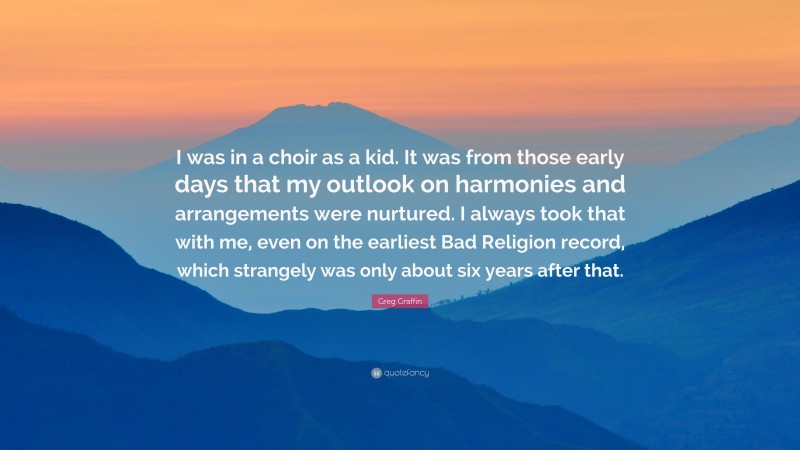 Greg Graffin Quote: “I was in a choir as a kid. It was from those early days that my outlook on harmonies and arrangements were nurtured. I always took that with me, even on the earliest Bad Religion record, which strangely was only about six years after that.”