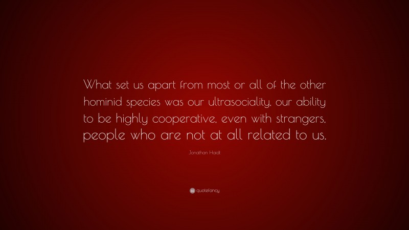 Jonathan Haidt Quote: “What set us apart from most or all of the other hominid species was our ultrasociality, our ability to be highly cooperative, even with strangers, people who are not at all related to us.”