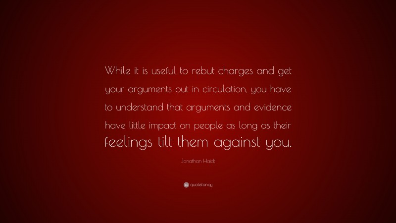 Jonathan Haidt Quote: “While it is useful to rebut charges and get your arguments out in circulation, you have to understand that arguments and evidence have little impact on people as long as their feelings tilt them against you.”