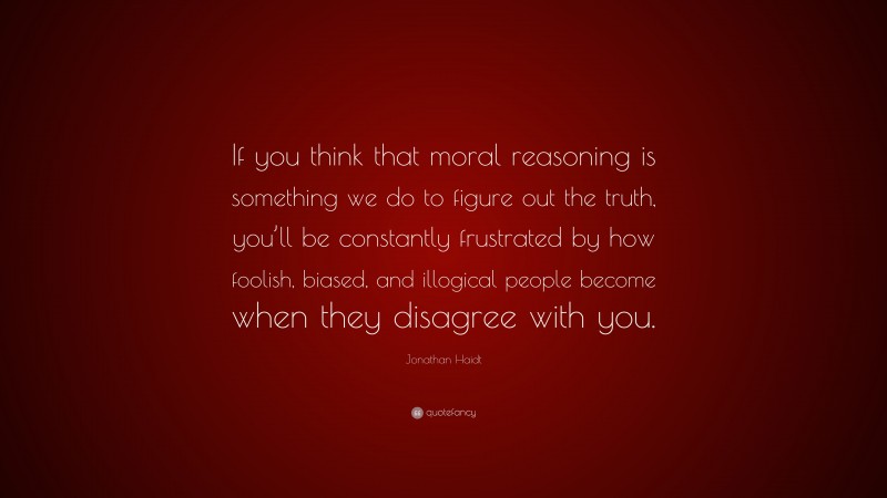Jonathan Haidt Quote: “If you think that moral reasoning is something we do to figure out the truth, you’ll be constantly frustrated by how foolish, biased, and illogical people become when they disagree with you.”