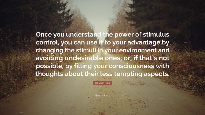 Jonathan Haidt Quote: “Once you understand the power of stimulus control, you can use it to your advantage by changing the stimuli in your environment and avoiding undesirable ones; or, if that’s not possible, by filling your consciousness with thoughts about their less tempting aspects.”