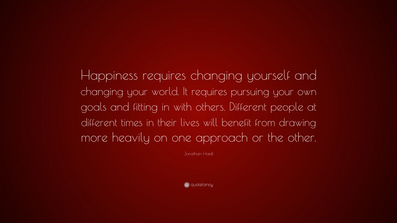 Jonathan Haidt Quote: “Happiness requires changing yourself and changing your world. It requires pursuing your own goals and fitting in with others. Different people at different times in their lives will benefit from drawing more heavily on one approach or the other.”