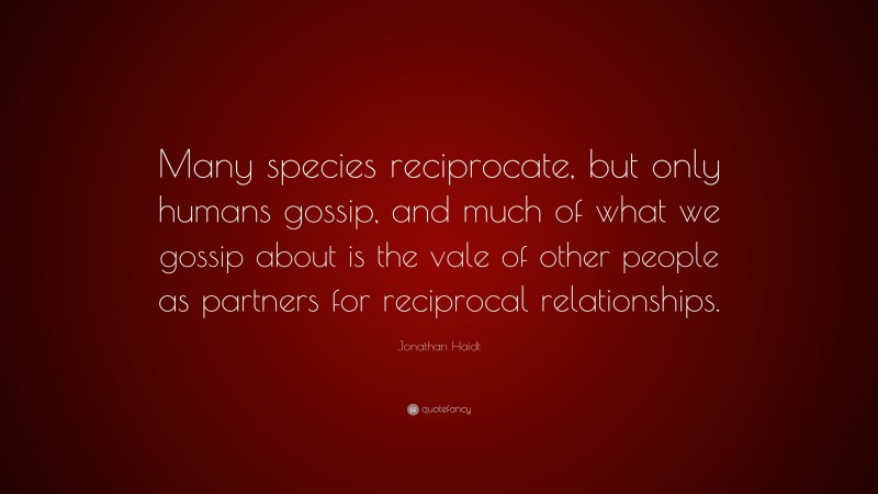 Jonathan Haidt Quote: “Many species reciprocate, but only humans gossip, and much of what we gossip about is the vale of other people as partners for reciprocal relationships.”