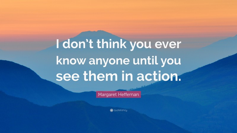 Margaret Heffernan Quote: “I don’t think you ever know anyone until you see them in action.”