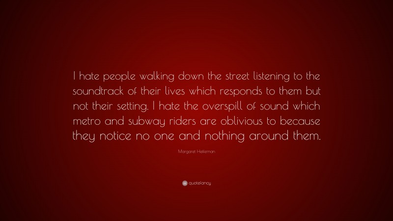 Margaret Heffernan Quote: “I hate people walking down the street listening to the soundtrack of their lives which responds to them but not their setting. I hate the overspill of sound which metro and subway riders are oblivious to because they notice no one and nothing around them.”