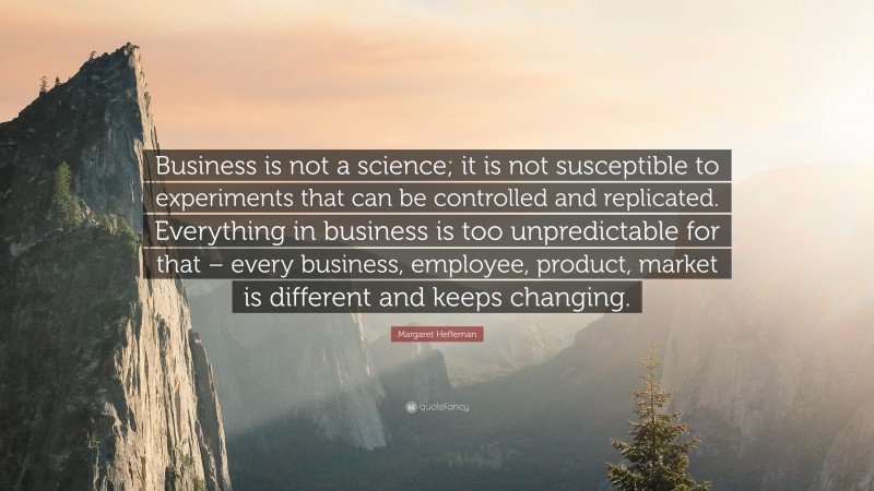Margaret Heffernan Quote: “Business is not a science; it is not susceptible to experiments that can be controlled and replicated. Everything in business is too unpredictable for that – every business, employee, product, market is different and keeps changing.”