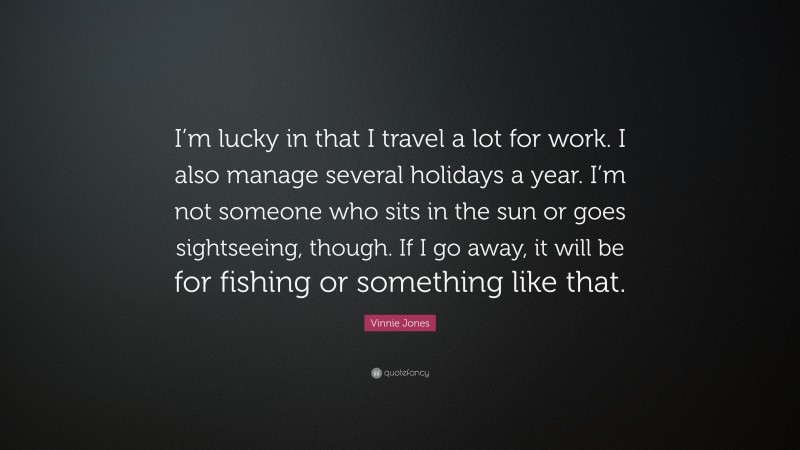 Vinnie Jones Quote: “I’m lucky in that I travel a lot for work. I also manage several holidays a year. I’m not someone who sits in the sun or goes sightseeing, though. If I go away, it will be for fishing or something like that.”