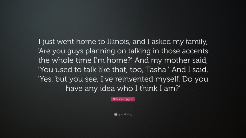 Natasha Leggero Quote: “I just went home to Illinois, and I asked my family, ‘Are you guys planning on talking in those accents the whole time I’m home?’ And my mother said, ‘You used to talk like that, too, Tasha.’ And I said, ‘Yes, but you see, I’ve reinvented myself. Do you have any idea who I think I am?’”