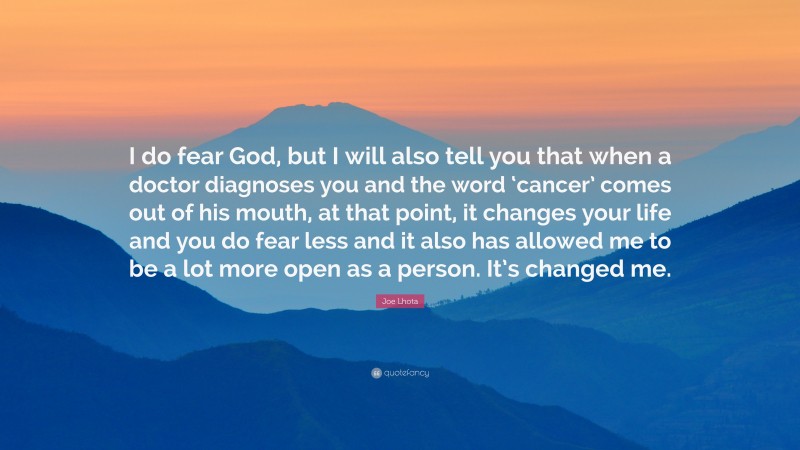 Joe Lhota Quote: “I do fear God, but I will also tell you that when a doctor diagnoses you and the word ‘cancer’ comes out of his mouth, at that point, it changes your life and you do fear less and it also has allowed me to be a lot more open as a person. It’s changed me.”