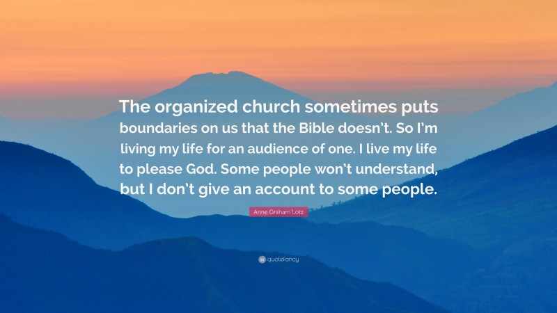 Anne Graham Lotz Quote: “The organized church sometimes puts boundaries on us that the Bible doesn’t. So I’m living my life for an audience of one. I live my life to please God. Some people won’t understand, but I don’t give an account to some people.”