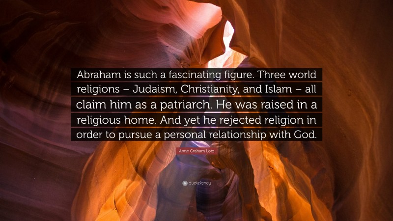 Anne Graham Lotz Quote: “Abraham is such a fascinating figure. Three world religions – Judaism, Christianity, and Islam – all claim him as a patriarch. He was raised in a religious home. And yet he rejected religion in order to pursue a personal relationship with God.”