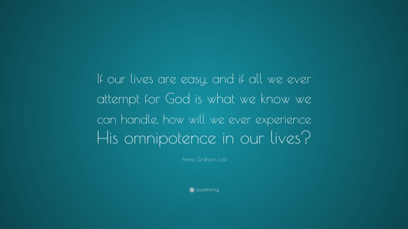 Anne Graham Lotz Quote: “If our lives are easy, and if all we ever attempt for God is what we know we can handle, how will we ever experience His omnipotence in our lives?”