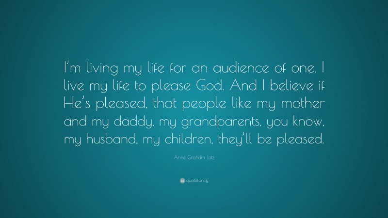 Anne Graham Lotz Quote: “I’m living my life for an audience of one. I live my life to please God. And I believe if He’s pleased, that people like my mother and my daddy, my grandparents, you know, my husband, my children, they’ll be pleased.”