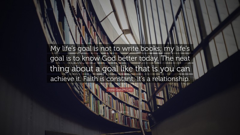 Anne Graham Lotz Quote: “My life’s goal is not to write books; my life’s goal is to know God better today. The neat thing about a goal like that is you can achieve it. Faith is constant; it’s a relationship.”