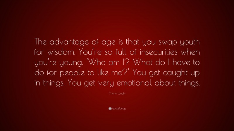 Cherie Lunghi Quote: “The advantage of age is that you swap youth for wisdom. You’re so full of insecurities when you’re young. ‘Who am I? What do I have to do for people to like me?’ You get caught up in things. You get very emotional about things.”