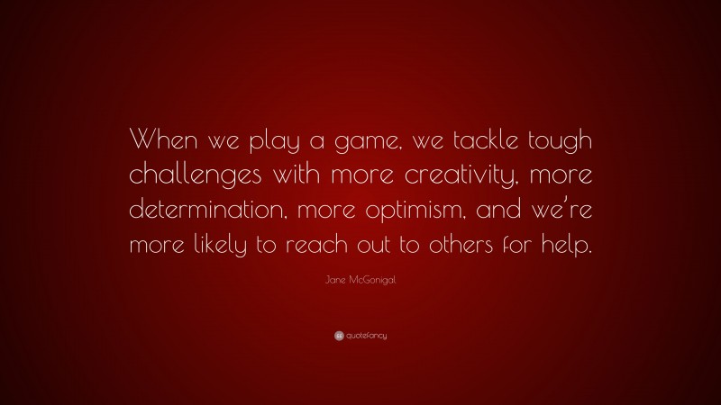 Jane McGonigal Quote: “When we play a game, we tackle tough challenges with more creativity, more determination, more optimism, and we’re more likely to reach out to others for help.”