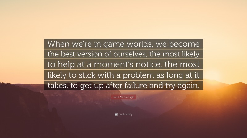 Jane McGonigal Quote: “When we’re in game worlds, we become the best version of ourselves, the most likely to help at a moment’s notice, the most likely to stick with a problem as long at it takes, to get up after failure and try again.”