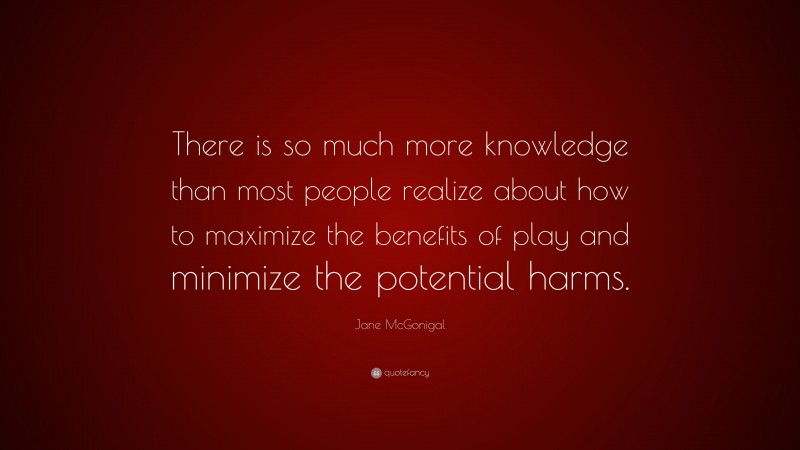 Jane McGonigal Quote: “There is so much more knowledge than most people realize about how to maximize the benefits of play and minimize the potential harms.”