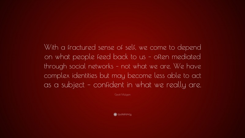 Geoff Mulgan Quote: “With a fractured sense of self, we come to depend on what people feed back to us – often mediated through social networks – not what we are. We have complex identities but may become less able to act as a subject – confident in what we really are.”