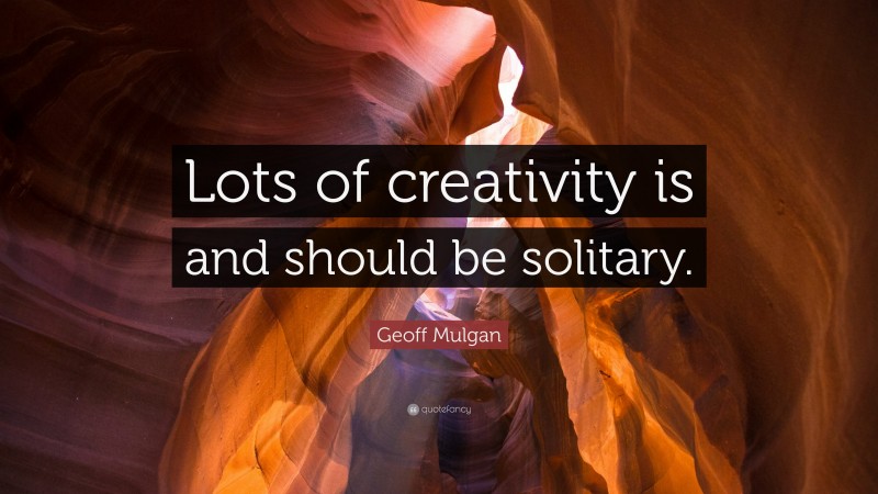 Geoff Mulgan Quote: “Lots of creativity is and should be solitary.”