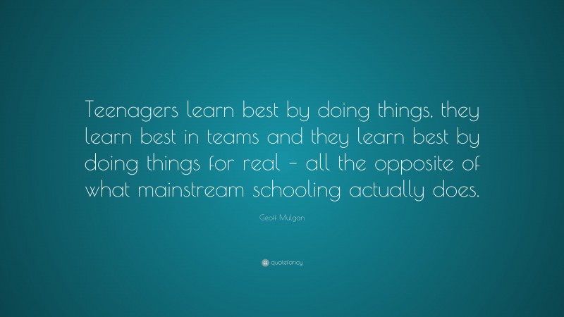 Geoff Mulgan Quote: “Teenagers learn best by doing things, they learn best in teams and they learn best by doing things for real – all the opposite of what mainstream schooling actually does.”